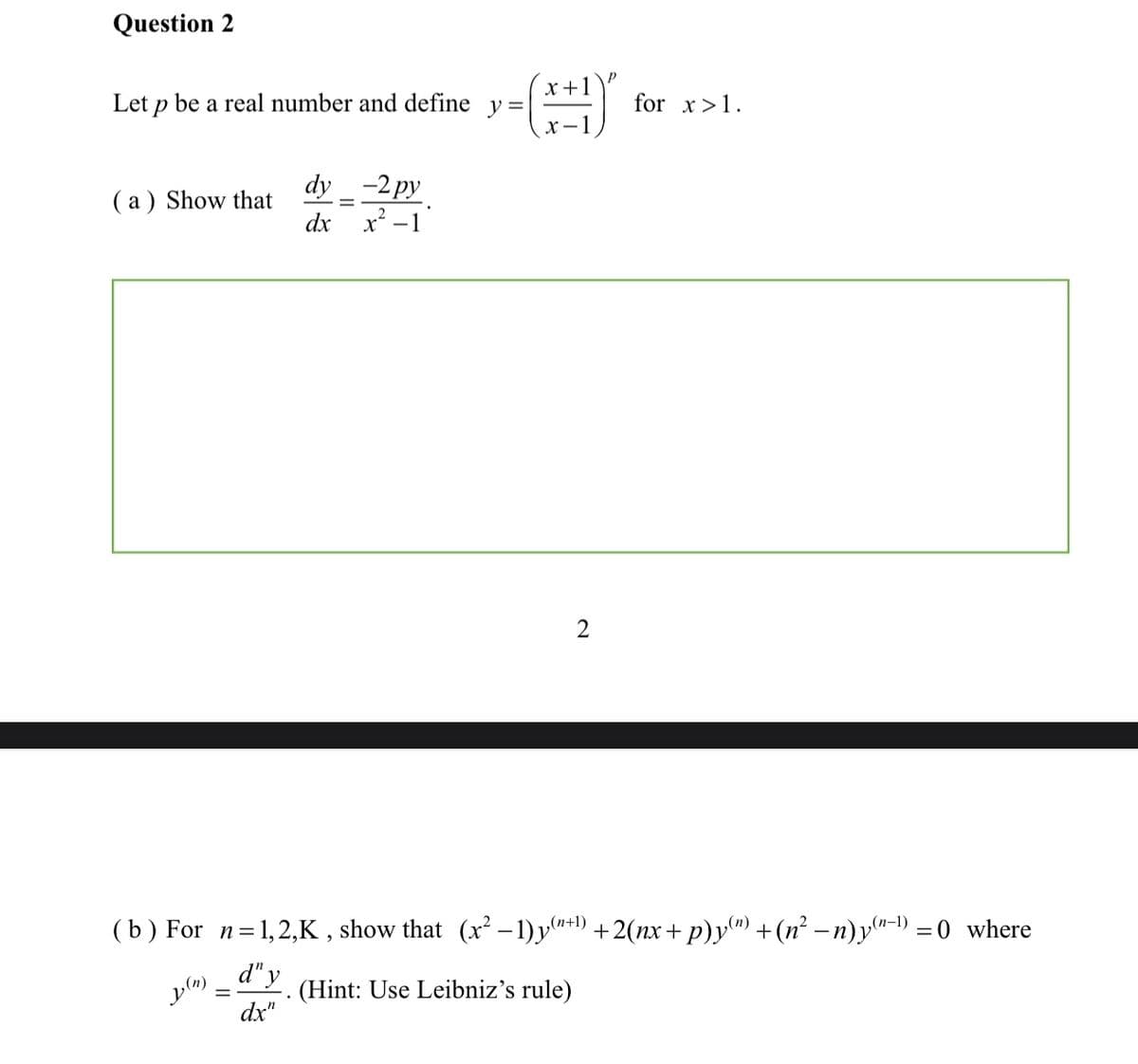 Question 2
x +1
Let p be a real number and define y =|
for x>1.
( a ) Show that
dx
dy _ -2py
x² -1
(b) For n=1,2,K , show that (x²– 1)y**1) +2(nx+ p)y") +(n² – n) y"-1) = 0 where
,(n+1)
d" y
(Hint: Use Leibniz's rule)
%3D
dx"
