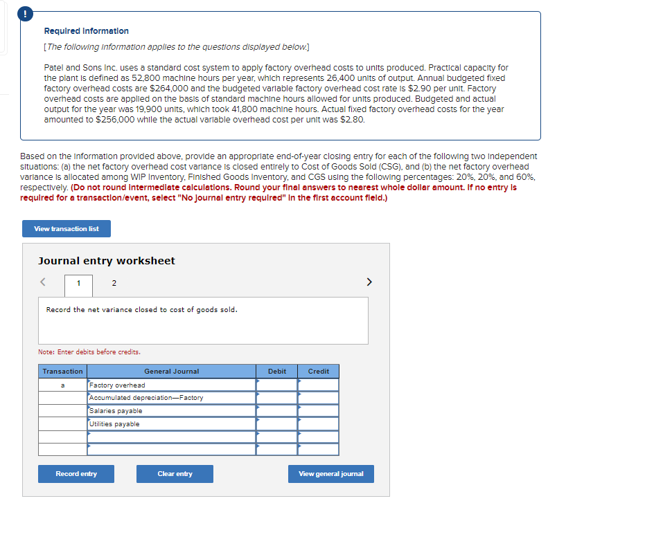 Requlred Informatlon
[The following Information applies to the questions displayed below.]
Patel and Sons Inc. uses a standard cost system to apply factory overhead costs to units produced. Practical capacity for
the plant Is defined as 52,800 machine hours per year, which represents 26,400 units of output. Annual budgeted fixed
factory overhead costs are $264,000 and the budgeted varlable factory overhead cost rate is $2.90 per unit. Factory
overhead costs are applied on the basis of standard machine hours allowed for units produced. Budgeted and actual
output for the year was 19,900 units, which took 41,800 machine hours. Actual fixed factory overhead costs for the year
amounted to $256,000 while the actual varlable overhead cost per unit was $2.80.
Based on the information provided above, provide an appropriate end-of-year closing entry for each of the following two Independent
situations: (a) the net factory overhead cost varlance is closed entirely to Cost of Goods Sold (CSG), and (b) the net factory overhead
varlance is allocated among WIP Inventory, Finished Goods Inventory, and CGS using the following percentages: 20%, 20%, and 60%,
respectively. (Do not round Intermedlate calculatlons. Round your final answers to nearest whole dollar amount. If no entry Is
requlred for a transactlon/event, select "No Journal entry requlred" In the first account field.)
View transaction list
Journal entry worksheet
1
2
>
Record the net variance closed to cost of goods sold.
Note: Enter debits before credits.
Transaction
General Journal
Debit
Credit
Factory overhead
Accumulated depreciation-Factory
Salaries payable
a
Utilities payable
Record entry
Clear entry
View general jourmal
