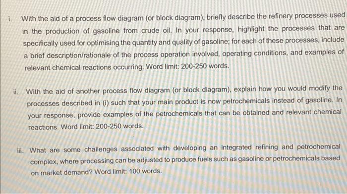 i. With the aid of a process flow diagram (or block diagram), briefly describe the refinery processes used
in the production of gasoline from crude oil. In your response, highlight the processes that are
specifically used for optimising the quantity and quality of gasoline; for each of these processes, include
a brief description/rationale of the process operation involved, operating conditions, and examples of
relevant chemical reactions occurring. Word limit: 200-250 words.
ii. With the aid of another process flow diagram (or block diagram), explain how you would modify the
processes described in (i) such that your main product is now petrochemicals instead of gasoline. In
your response, provide examples of the petrochemicals that can be obtained and relevant chemical
reactions. Word limit: 200-250 words.
ii. What are some challenges associated with developing an integrated refining and petrochemical
complex, where processing can be adjusted to produce fuels such as gasoline or petrochemicals based
on market demand? Word limit: 100 words.
