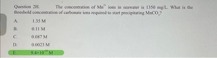 The concentration of Mn ions in seawater is 1350 mg/L. What is the
Question 2H.
threshold concentration of carbonate ions required to start precipitating MnCO,?
А.
1.35 M
В.
0.11 M
С.
0.087 M
D.
0.0023 M
E.
9.4x10" M
