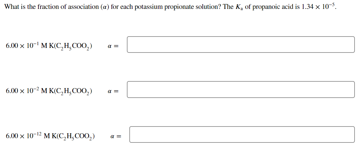 What is the fraction of association (a) for each potassium propionate solution? The Ka of propanoic acid is 1.34 x 10'.
6.00 x 10-1 M K(C,H,COO,)
a =
6.00 x 10-2 M K(C,H;COO,)
a =
6.00 x 10-12 м КІС Н,СOO,)
a =
