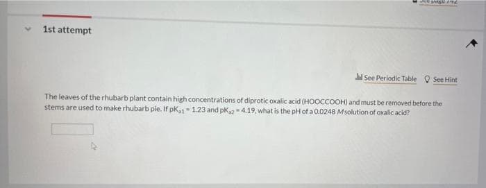 1st attempt
See Periodic Table Q See Hint
The leaves of the rhubarb plant contain high concentrations of diprotic oxalic acid (HOOCCOOH) and must be removed before the
stems are used to make rhubarb pie. If pk1 - 1.23 and pk,2 4.19, what is the pH of a 0.0248 Msolution of oxalic acid?
