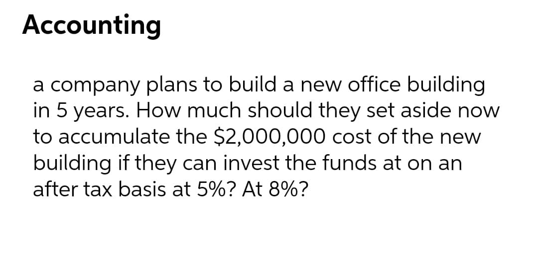 Accounting
a company plans to build a new office building
in 5 years. How much should they set aside now
to accumulate the $2,000,000 cost of the new
building if they can invest the funds at on an
after tax basis at 5%? At 8%?
