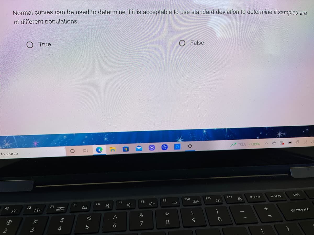 Normal curves can be used to determine if it is acceptable to use standard deviation to determine if samples are
of different populations.
O True
O False
%23
TSLA +7.89%
to search
F12
Insert
Del
F10
F11
Prt Sc
F7
F8
F9
F6
F2
F3
F4
F5
ム-
Backspace
&
@
23
$
%3D
6
7
3
4
