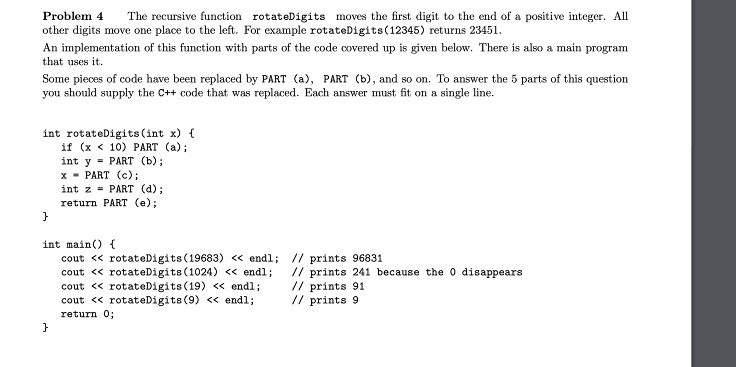 Problem 4
The recursive function rotateDigits moves the first digit to the end of a positive integer. All
other digits move one place to the left. For example rotateDigits(12345) returns 23451.
An implementation of this function with parts of the code covered up is given below. There is also a main program
that uses it.
Some pieces of code have been replaced by PART (a), PART (b), and so on. To answer the 5 parts of this question
you should supply the C++ code that was replaced. Each answer must fit on a single line.
int rotateDigits (int x) {
if (x < 10) PART (a);
int y = PART (b);
х - PART (с);
int z = PART (d);
return PART (e);
int main() {
cout « rotateDigits (19683) « endl; // prints 96831
cout « rotateDigits (1024) <« endl;
cout « rotateDigits (19) <« endl;
cout « rotateDigits (9) <« endl;
// prints 241 because the o disappears
// prints 91
// prints 9
return 0;

