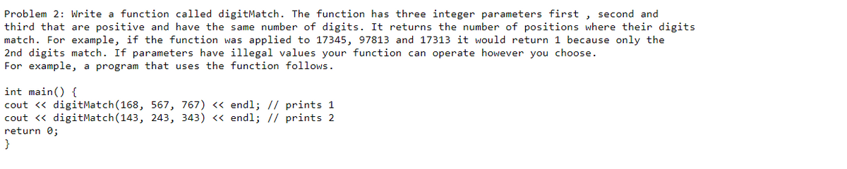 Problem 2: Write a function called digitMatch. The function has three integer parameters first , second and
third that are positive and have the same number of digits. It returns the number of positions where their digits
match. For example, if the function was applied to 17345, 97813 and 17313 it would return 1 because only the
2nd digits match. If parameters have illegal values your function can operate however you choose.
For example, a program that uses the function follows.
int main() {
cout <« digitMatch(168, 567, 767) « endl; // prints 1
cout <« digitMatch(143, 243, 343) « endl; // prints 2
return 0;
}
