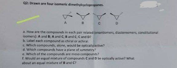 Q2: Drawn are four isomeric dimethylcyclopropanes.
a. How are the compounds in each pair related (enantiomers, diastereomers, constitutional
isomers): A and 8; A and C; B and C, Cand D?
b. Label each compound as chiral or achiral.
c. Which compounds, alone, would be optically active?
d. Which compounds have a plane of symmetry?
e. Which of the compounds are meso compounds?
f. Would an equal mixture of compounds C and D be optically active? What
about an equal mixture of B and C?
