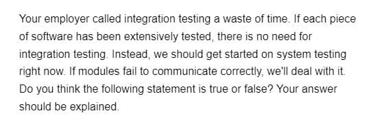 Your employer called integration testing a waste of time. If each piece
of software has been extensively tested, there is no need for
integration testing. Instead, we should get started on system testing
right now. If modules fail to communicate correctly, we'll deal with it.
Do you think the following statement is true or false? Your answer
should be explained.