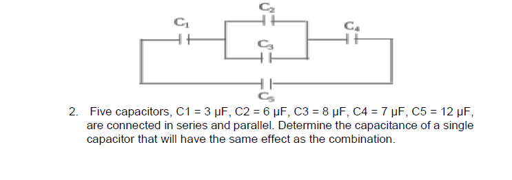 C.
Cs
2. Five capacitors, C1 = 3 µF, C2 = 6 µF, C3 = 8 µF, C4 = 7 µF, C5 = 12 µF,
are connected in series and parallel. Determine the capacitance of a single
capacitor that will have the same effect as the combination.
