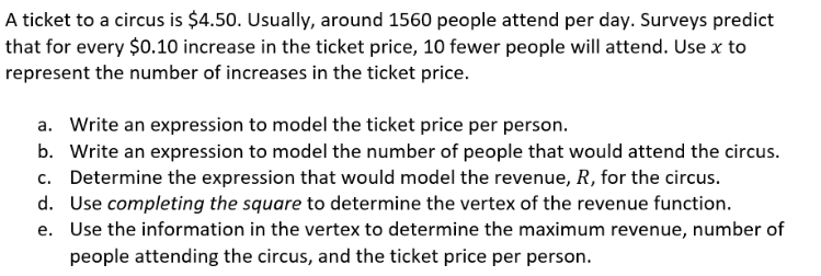 A ticket to a circus is $4.50. Usually, around 1560 people attend per day. Surveys predict
that for every $0.10 increase in the ticket price, 10 fewer people will attend. Use x to
represent the number of increases in the ticket price.
a. Write an expression to model the ticket price per person.
b. Write an expression to model the number of people that would attend the circus.
c. Determine the expression that would model the revenue, R, for the circus.
d. Use completing the square to determine the vertex of the revenue function.
e. Use the information in the vertex to determine the maximum revenue, number of
people attending the circus, and the ticket price per person.
