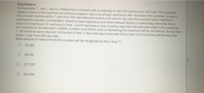 Fact Pattern:
On November 1, Year 1, Iba Co. entered into a contract with a customer to sell 150 machines for 575 each. The customer
obtains control of the machines at contract inception. Iba's cost of each machine is $45. Iba allows the customer to return
any unused machine within 1 year from the sale date and recelve a full refund. Iba uses the expected value method to
estimate the variable consideration. Based on Iba's experience and other relevant factors, it reasonably estimates that a
total of 20 machines (12 machines in Year 1 and 8 machines in Year 2) will be returned. Iba estimates that (1) the machines
are expected to be returned in salable condition and (2) the costs of recovering the machines will be immaterial. During Year
1, 10 machines were returned. At the end of Year 1, Iba continues to estimate that a total of 20 machines will be returned
within 1 year from the sale date.
What amount of revenue from this contract will be recognized by Iba in Year 17
$3,900
$9,750
$11,250
O $10,500
