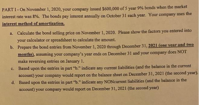 PART I- On November 1, 2020, your company issued $600,000 of 5 year 9% bonds when the market
interest rate was 8%. The bonds pay interest annually on October 31 each year. Your company uses the
interest method of amortization.
a. Calculate the bond selling price on November 1, 2020. Please show the factors you entered into
your calculator or spreadsheet to calculate the amount.
b. Prepare the bond entries from November 1, 2020 through December 31, 2021 (one vear and two
months), assuming your company's year ends on December 31 and your company does NOT
make reversing entries on January 1.
C. Based upon the entries in part "b." indicate any current liabilities (and the balance in the current
account) your company would report on the balance sheet on December 31, 2021 (the second year).
d. Based upon the entries in part "b." indicate any NONcurrent liabilities (and the balance in the
account) your company would report on December 31, 2021 (the second year)
