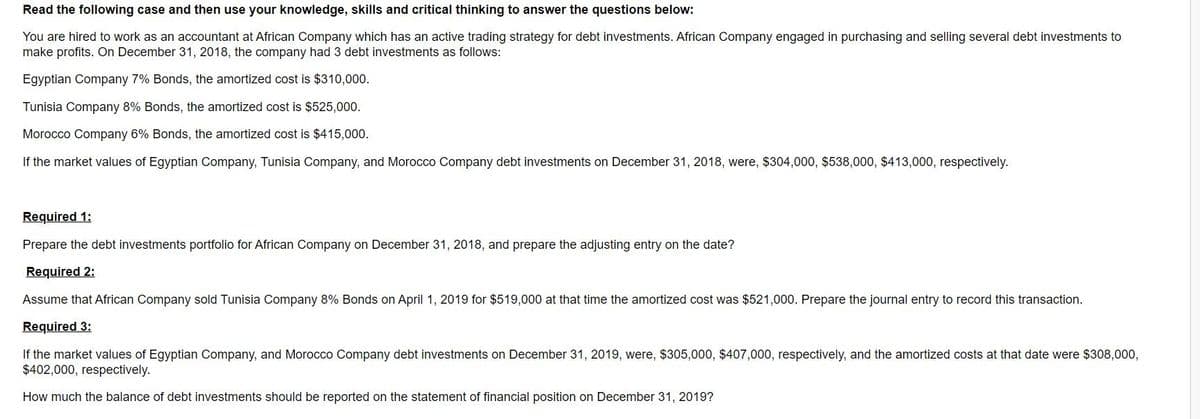 Read the following case and then use your knowledge, skills and critical thinking to answer the questions below:
You are hired to work as an accountant at African Company which has an active trading strategy for debt investments. African Company engaged in purchasing and selling several debt investments to
make profits. On December 31, 2018, the company had 3 debt investments as follows:
Egyptian Company 7% Bonds, the amortized cost is $310,000.
Tunisia Company 8% Bonds, the amortized cost is $525,000.
Morocco Company 6% Bonds, the amortized cost is $415,000.
If the market values of Egyptian Company, Tunisia Company, and Morocco Company debt investments on December 31, 2018, were, $304,000, $538,000, $413,000, respectively.
Required 1:
Prepare the debt investments portfolio for African Company on December 31, 2018, and prepare the adjusting entry on the date?
Required 2:
Assume that African Company sold Tunisia Company 8% Bonds on April 1, 2019 for $519,000 at that time the amortized cost was $521,000. Prepare the journal entry to record this transaction.
Required 3:
If the market values of Egyptian Company, and Morocco Company debt investments on December 31, 2019, were, $305,000, $407,000, respectively, and the amortized costs at that date were $308,000,
$402,000, respectively.
How much the balance of debt investments should be reported on the statement of financial position on December 31, 2019?
