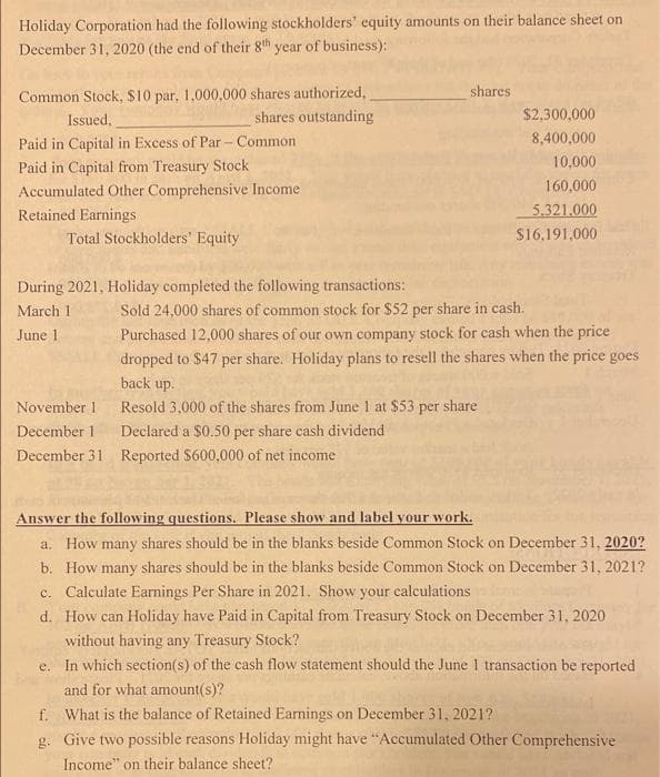 Holiday Corporation had the following stockholders' equity amounts on their balance sheet on
December 31, 2020 (the end of their 8th year of business):
Common Stock, $10 par, 1,000,000 shares authorized,
shares outstanding
shares
Issued,
$2,300,000
Paid in Capital in Excess of Par- Common
৪,400,000
10,000
Paid in Capital from Treasury Stock
Accumulated Other Comprehensive Income
160,000
Retained Earnings
5.321.000
Total Stockholders' Equity
$16,191,000
During 2021, Holiday completed the following transactions:
Sold 24,000 shares of common stock for $52 per share in cash.
Purchased 12,000 shares of our own company stock for cash when the price
March 1
June 1
dropped to $47 per share. Holiday plans to resell the shares when the price goes
back up.
November 1
Resold 3,000 of the shares from June 1 at $53 per share
December 1
Declared a $0.50 per share cash dividend
December 31 Reported $600,000 of net income
Answer the following questions. Please show and label your work.
a. How many shares should be in the blanks beside Common Stock on December 31, 2020?
b. How many shares should be in the blanks beside Common Stock on December 31, 2021?
c. Calculate Earnings Per Share in 2021. Show your calculations
d. How can Holiday have Paid in Capital from Treasury Stock on December 31, 2020
without having any Treasury Stock?
e. In which section(s) of the cash flow statement should the June I transaction be reported
and for what amount(s)?
f. What is the balance of Retained Earnings on December 31, 2021?
g. Give two possible reasons Holiday might have "Accumulated Other Comprehensive
Income" on their balance sheet?
