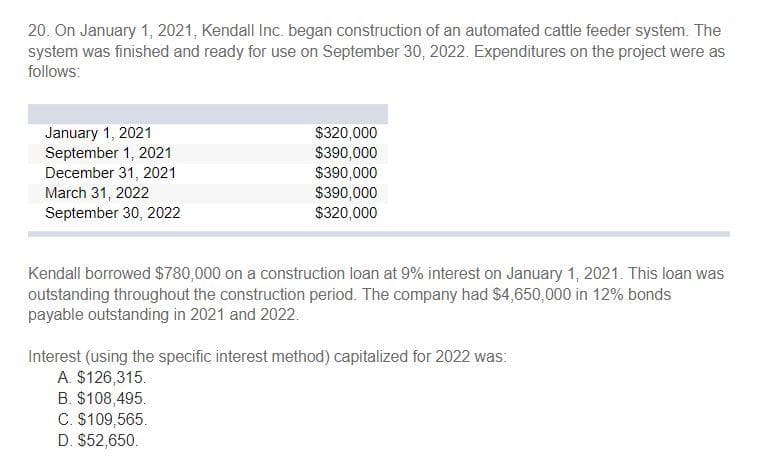 20. On January 1, 2021, Kendall Inc. began construction of an automated cattle feeder system. The
system was finished and ready for use on September 30, 2022. Expenditures on the project were as
follows:
January 1, 2021
September 1, 2021
$320,000
$390,000
$390,000
$390,000
$320,000
December 31, 2021
March 31, 2022
September 30, 2022
Kendall borrowed $780,000 on a construction loan at 9% interest on January 1, 2021. This loan was
outstanding throughout the construction period. The company had $4,650,000 in 12% bonds
payable outstanding in 2021 and 2022.
Interest (using the specific interest method) capitalized for 2022 was:
A. $126,315.
B. $108,495.
C. $109,565.
D. $52,650.

