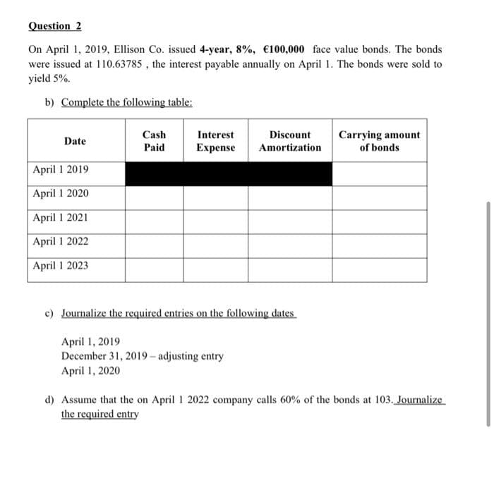 Question 2
On April 1, 2019, Ellison Co. issued 4-year, 8%, €100,000 face value bonds. The bonds
were issued at 110.63785 , the interest payable annually on April 1. The bonds were sold to
yield 5%.
b) Complete the following table:
Cash
Paid
Interest
Discount
Carrying amount
of bonds
Date
Expense
Amortization
April 1 2019
April 1 2020
April 1 2021
April 1 2022
April 1 2023
c) Journalize the required entries on the following dates
April 1, 2019
December 31, 2019 - adjusting entry
April 1, 2020
d) Assume that the on April 1 2022 company calls 60% of the bonds at 103. Journalize
the required entry
