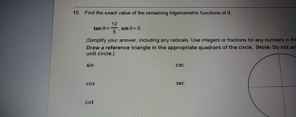 15.
Find the exact value of the remaining trigonometric functions of 0.
12
sin 0 > 0
5
tan
(Simplify your answer, including any radicals.. Use integers or fractions for any numbers in the
Draw a reference triangle in the appropriate quadrant of the circle. (Note: Do not ass
unit circle.)
sin
CSC
COS
sec
cot
