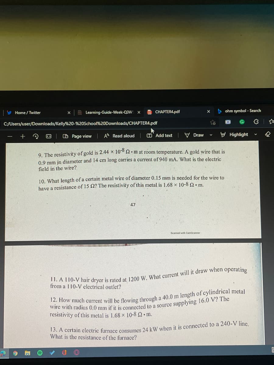 V Home / Twitter
E Learning-Guide-Week-Q3W X
m CHAPTER4.pdf
> ohm symbol - Search
C:/Users/user/Downloads/Kelly%20-%20School%20Downloads/CHAPTER4.pdf
D Page view
A Read aloud O' Add text
У Draw
9 Highlight
9. The resistivity of gold is 2.44 x 10-8 • m
0.9 mm in diameter and 14 cm long carries a current of 940 mA. What is the electric
room temperature. A gold wire that is
field in the wire?
10. What length of a certain metal wire of diameter 0.15 mm is needed for the wire to
have a resistance of 15 N? The resistivity of this metal is 1.68 × 10-8 2• m.
47
Scanned with CamScanner
A T10-V hair dryer is rated at 1200 W. What current will it draw when operating
from a 110-V electrical outlet?
w much current will be flowing through a 40.0 m length of cylindrical metal
resistivity of this metal is 1.68 x 10-8 2 m.
What is the resistance of the furnace?
