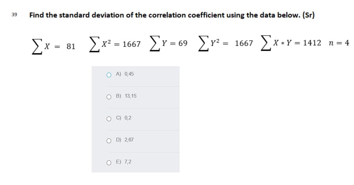 Find the standard deviation of the correlation coefficient using the data below. (Sr)
39
Ex = 81 x? = 1667
Er= 69 Er* -
Σ-1667
* Y = 1412
n = 4
O A) 0,45
O B) 13,15
O C) 0,2
O D) 2,67
O E) 7,2
