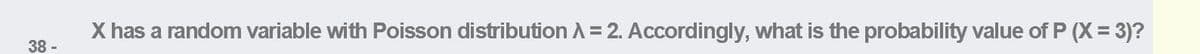 X has a random variable with Poisson distribution A= 2. Accordingly, what is the probability value of P (X = 3)?
38 -
