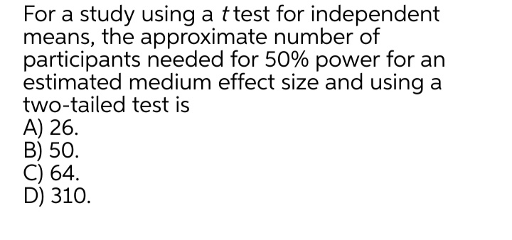 For a study using a ttest for independent
means, the approximate number of
participants needed for 50% power for an
estimated medium effect size and using a
two-tailed test is
A) 26.
B) 50.
C) 64.
D) 310.
