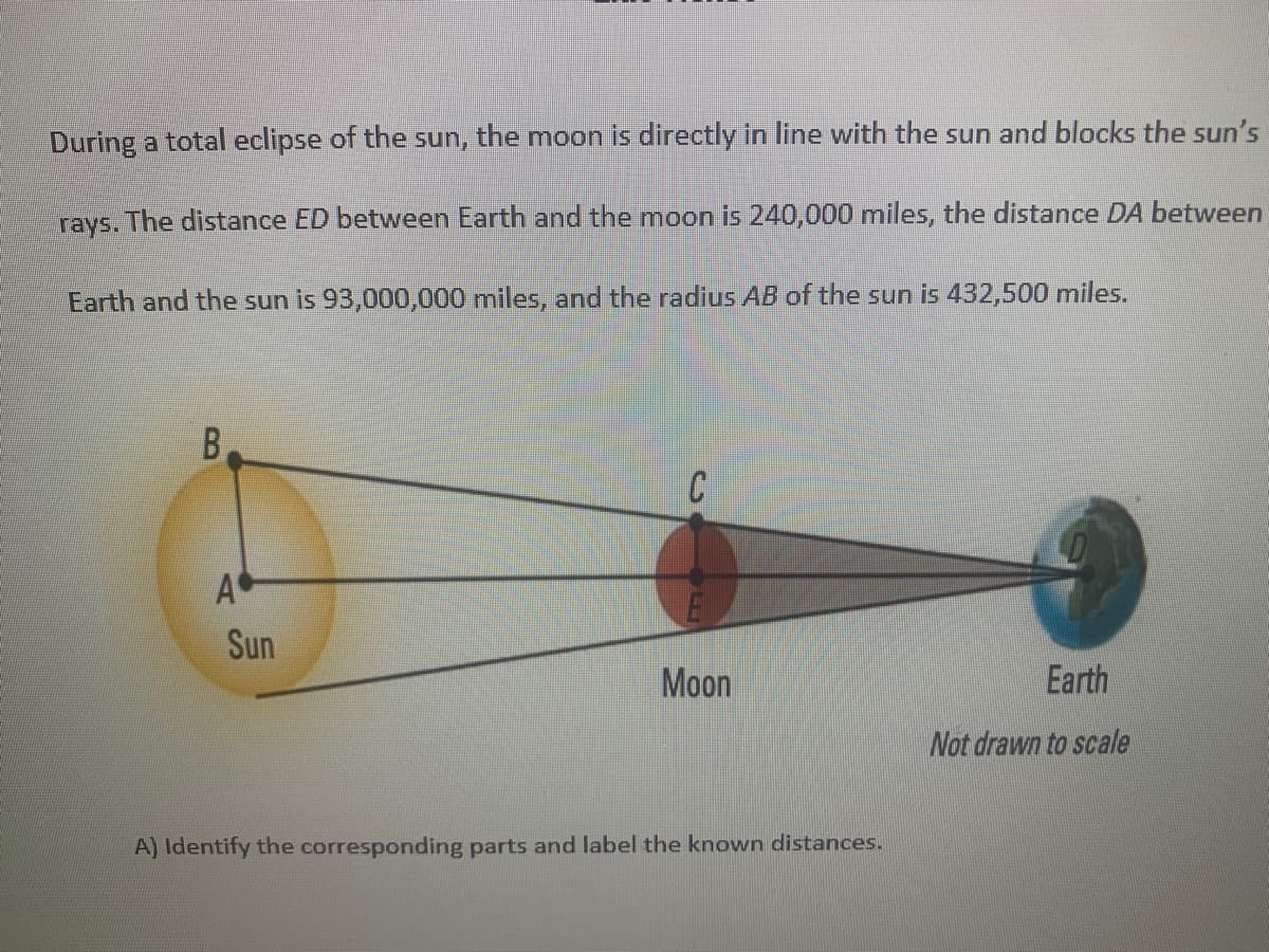 During a total eclipse of the sun, the moon is directly in line with the sun and blocks the sun's
rays. The distance ED between Earth and the moon is 240,000 miles, the distance DA between
Earth and the sun is 93,000,000 miles, and the radius AB of the sun is 432,500 miles.
B.
A
Sun
Moon
Earth
Not drawn to scale
A) Identify the corresponding parts and label the known distances.
