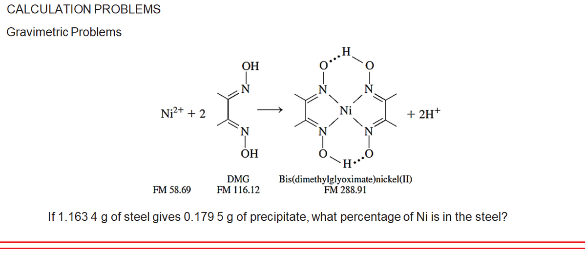 CALCULATION PROBLEMS
Gravimetric Problems
H.
ОН
Ni²+ + 2
+ 2H+
N
ОН
H…
Bis(dimethylglyoximate)nickel(II)
FM 288.91
DMG
FM 116.12
FM 58.69
If 1.163 4 g of steel gives 0.179 5 g of precipitate, what percentage of Ni is in the steel?
