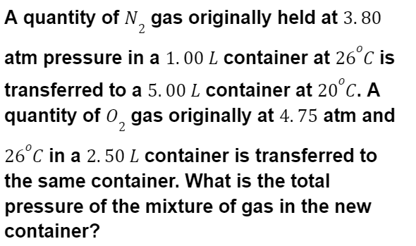A quantity of N, gas originally held at 3. 80
atm pressure in a 1.00 L container at 26°C is
transferred to a 5.00 L container at 20°C. A
quantity of 0, gas originally at 4. 75 atm and
26°C in a 2. 50L container is transferred to
the same container. What is the total
pressure of the mixture of gas in the new
container?
