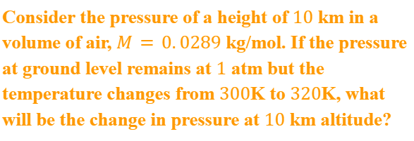 Consider the pressure of a height of 10 km in a
volume of air, M = 0.0289 kg/mol. If the pressure
at ground level remains at 1 atm but the
temperature changes from 300K to 320K, what
will be the change in pressure at 10 km altitude?
