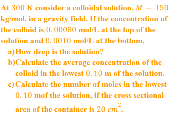 At 300 K consider a colloidal solution, M = 150
kg/mol, in a gravity field. If the concentration of
the colloid is 0. 00080 mol/L at the top of the
solution and 0. 0010 mol/L at the bottom,
a)How deep is the solution?
b)Calculate the average concentration of the
colloid in the lowest 0. 10 m of the solution.
c) Calculate the number of moles in the lowest
0. 10 mof the solution, if the cross sectional
cm.
area of the container is 20 cm“.
