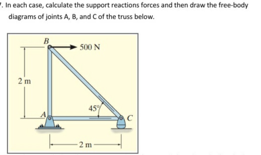 7. In each case, calculate the support reactions forces and then draw the free-body
diagrams of joints A, B, and C of the truss below.
B
500 N
2 m
45%
2 m
