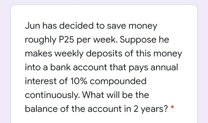 Jun has decided to save money
roughly P25 per week. Suppose he
makes weekly deposits of this money
into a bank account that pays annual
interest of 10% compounded
continuously. What will be the
balance of the account in 2 years?
