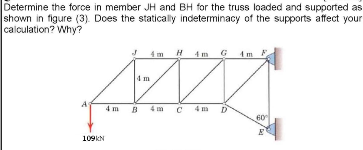 Determine the force in member JH and BH for the truss loaded and supported as
shown in figure (3). Does the statically indeterminacy of the supports affect your
calculation? Why?
4 m
H 4 m G 4 m F
4 m
4 m
B
4 m
C
4 m
D
60
E
109KN
