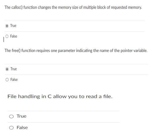 The calloc() function changes the memory size of multiple block of requested memory.
True
O False
The free() function requires one parameter indicating the name of the pointer variable.
True
O False
File handling in C allow you to read a file.
True
False
