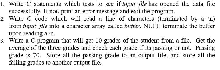 1. Write C statements which tests to see if input file has opened the data file
successfully. If not, print an error message and exit the program.
2. Write C code which will read a line of characters (terminated by a \n)
from input file into a character array called buffer. NULL terminate the buffer
upon reading a \n.
3. Write a C program that will get 10 grades of the student from a file. Get the
average of the three grades and check each grade if its passing or not. Passing
grade is 70. Store all the passing grade to an output file, and store all the
failing grades to another output file.
