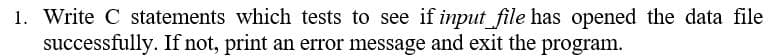 1. Write C statements which tests to see if input file has opened the data file
successfully. If not, print an error message and exit the program.
