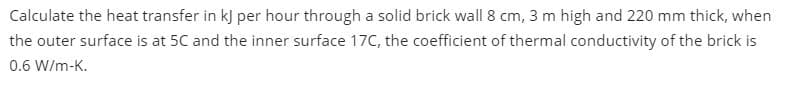 Calculate the heat transfer in k) per hour through a solid brick wall 8 cm, 3 m high and 220 mm thick, when
the outer surface is at 5C and the inner surface 17C, the coefficient of thermal conductivity of the brick is
0.6 W/m-K.
