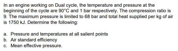 In an engine working on Dual cycle, the temperature and pressure at the
beginning of the cycle are 90°C and 1 bar respectively. The compression ratio is
9. The maximum pressure is limited to 68 bar and total heat supplied per kg of air
is 1750 kJ. Determine the following:
a. Pressure and temperatures at all salient points
b. Air standard efficiency
c. Mean effective pressure.
