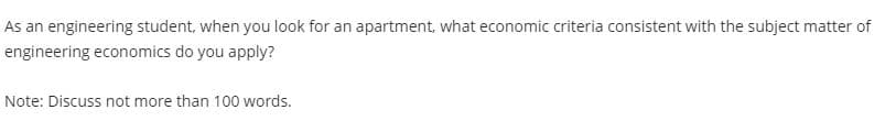 As an engineering student, when you look for an apartment, what economic criteria consistent with the subject matter of
engineering economics do you apply?
Note: Discuss not more than 100 words.

