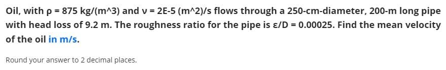 Oil, with p = 875 kg/(m^3) and v = 2E-5 (m^2)/s flows through a 250-cm-diameter, 200-m long pipe
with head loss of 9.2 m. The roughness ratio for the pipe is ɛ/D = 0.00025. Find the mean velocity
of the oil in m/s.
Round your answer to 2 decimal places.
