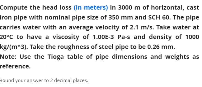 Compute the head loss (in meters) in 3000 m of horizontal, cast
iron pipe with nominal pipe size of 350 mm and SCH 60. The pipe
carries water with an average velocity of 2.1 m/s. Take water at
20°C to have a viscosity of 1.00E-3 Pa-s and density of 1000
kg/(m^3). Take the roughness of steel pipe to be 0.26 mm.
Note: Use the Tioga table of pipe dimensions and weights as
reference.
Round your answer to 2 decimal places.
