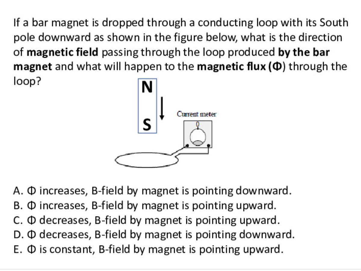 If a bar magnet is dropped through a conducting loop with its South
pole downward as shown in the figure below, what is the direction
of magnetic field passing through the loop produced by the bar
magnet and what will happen to the magnetic flux () through the
loop?
N
Current meter
A. O increases, B-field by magnet is pointing downward.
B. O increases, B-field by magnet is pointing upward.
C. O decreases, B-field by magnet is pointing upward.
D. O decreases, B-field by magnet is pointing downward.
E. O is constant, B-field by magnet is pointing upward.
