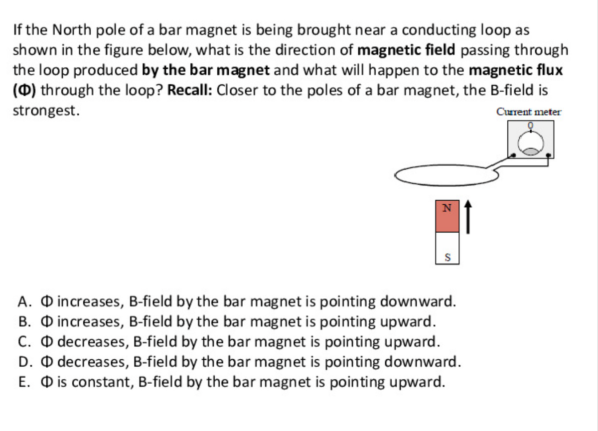 If the North pole of a bar magnet is being brought near a conducting loop as
shown in the figure below, what is the direction of magnetic field passing through
the loop produced by the bar magnet and what will happen to the magnetic flux
(0) through the loop? Recall: Closer to the poles of a bar magnet, the B-field is
strongest.
Current meter
S
A. O increases, B-field by the bar magnet is pointing downward.
B. O increases, B-field by the bar magnet is pointing upward.
C. O decreases, B-field by the bar magnet is pointing upward.
D. O decreases, B-field by the bar magnet is pointing downward.
E. O is constant, B-field by the bar magnet is pointing upward.
