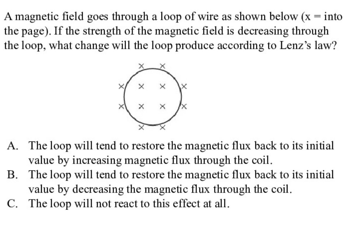 A magnetic field goes through a loop of wire as shown below (x = into
the page). If the strength of the magnetic field is decreasing through
the loop, what change will the loop produce according to Lenz's law?
A. The loop will tend to restore the magnetic flux back to its initial
value by increasing magnetic flux through the coil.
B. The loop will tend to restore the magnetic flux back to its initial
value by decreasing the magnetic flux through the coil.
C. The loop will not react to this effect at all.
