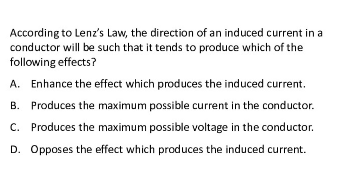 According to Lenz's Law, the direction of an induced current in a
conductor will be such that it tends to produce which of the
following effects?
A. Enhance the effect which produces the induced current.
В.
Produces the maximum possible current in the conductor.
C. Produces the maximum possible voltage in the conductor.
С.
D. Opposes the effect which produces the induced current.
