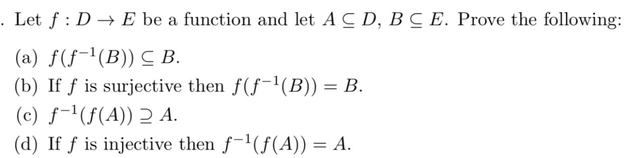 Let f : D → E be a function and let A C D, BC E. Prove the following:
(a) f(f-1(B)) C B.
(b) If f is surjective then f(f-'(B)) = B.
(c) ƒ-1(f(A)) 2 A.
