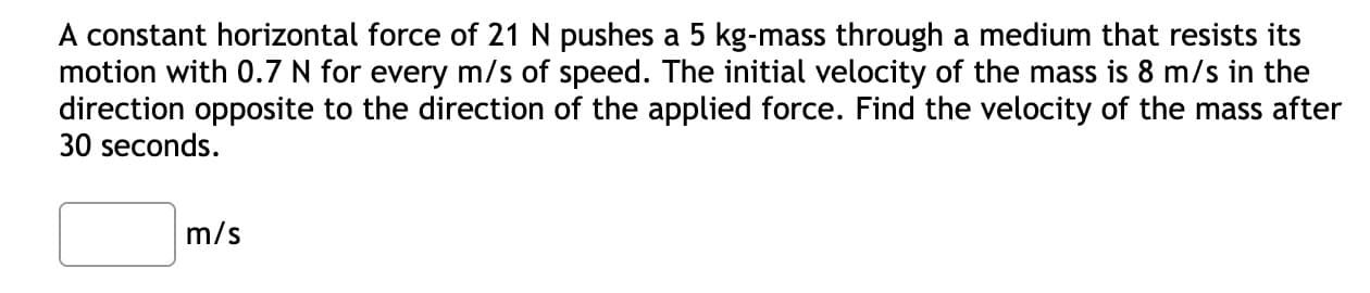 A constant horizontal force of 21 N pushes a 5 kg-mass through a medium that resists its
motion with 0.7 N for every m/s of speed. The initial velocity of the mass is 8 m/s in the
direction opposite to the direction of the applied force. Find the velocity of the mass after
30 seconds.
m/s
