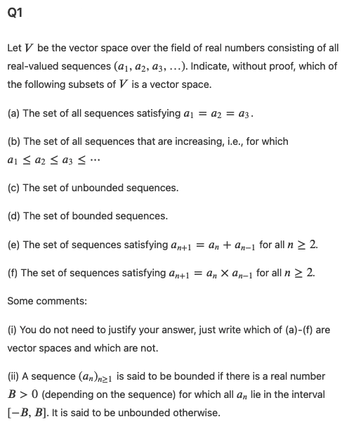 Q1
Let V be the vector space over the field of real numbers consisting of all
real-valued sequences (a1, a2, a3, ...). Indicate, without proof, which of
the following subsets of V is a vector space.
(a) The set of all sequences satisfying a1 = a2 = a3.
(b) The set of all sequences that are increasing, i.e., for which
a1 < a2 < az < …
(c) The set of unbounded sequences.
(d) The set of bounded sequences.
(e) The set of sequences satisfying an+1 = an + an-1 for all n > 2.
(f) The set of sequences satisfying an+1 = an × an-1 for all n > 2.
Some comments:
(1) You do not need to justify your answer, just write which of (a)-(f) are
vector spaces and which are not.
(ii) A sequence (a,)nz1 is said to be bounded if there is a real number
B > 0 (depending on the sequence) for which all a, lie in the interval
[-B, B]. It is said to be unbounded otherwise.
