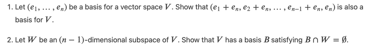 1. Let (e1, ... , en) be a basis for a vector space V. Show that (e1 + en, e2 + en,
en-1 + en, en) is also a
... ,
basis for V.
2. Let W be an (n – 1)-dimensional subspace of V. Show that V has a basis B satisfying BnW = Ø.
