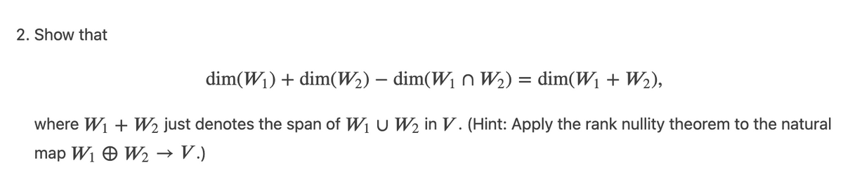 2. Show that
dim(W1) + dim(W2) – dim(W1 n W2) = dim(W1 + W2),
where W1 + W2 just denotes the span of W1U W2 in V. (Hint: Apply the rank nullity theorem to the natural
map Wi O W2
→ V.)
